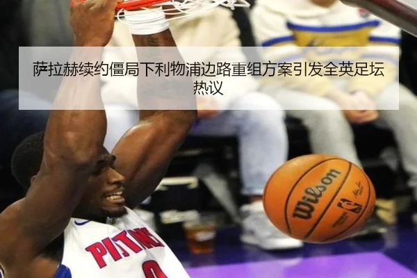 萨拉赫续约僵局下利物浦边路重组方案引发全英足坛热议